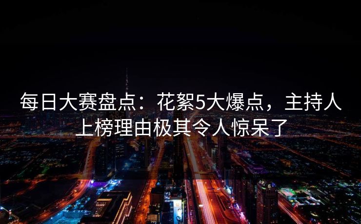 每日大赛盘点：花絮5大爆点，主持人上榜理由极其令人惊呆了