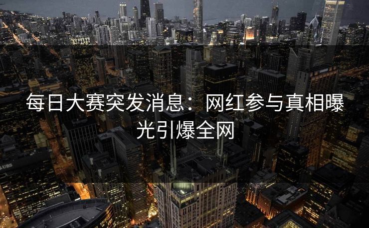 每日大赛突发消息：网红参与真相曝光引爆全网