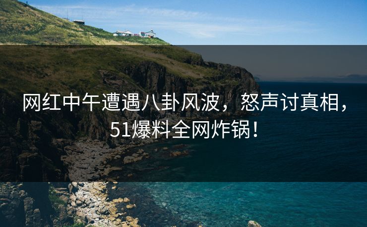 网红中午遭遇八卦风波，怒声讨真相，51爆料全网炸锅！