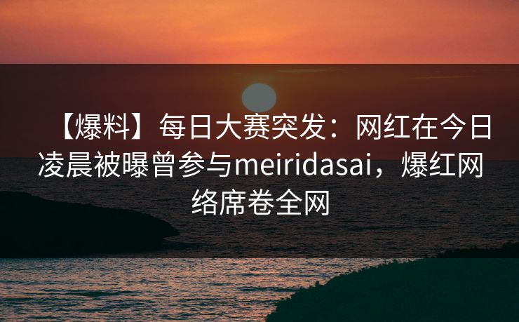 【爆料】每日大赛突发：网红在今日凌晨被曝曾参与meiridasai，爆红网络席卷全网