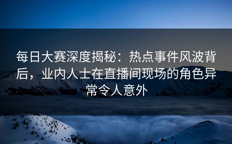 每日大赛深度揭秘：热点事件风波背后，业内人士在直播间现场的角色异常令人意外