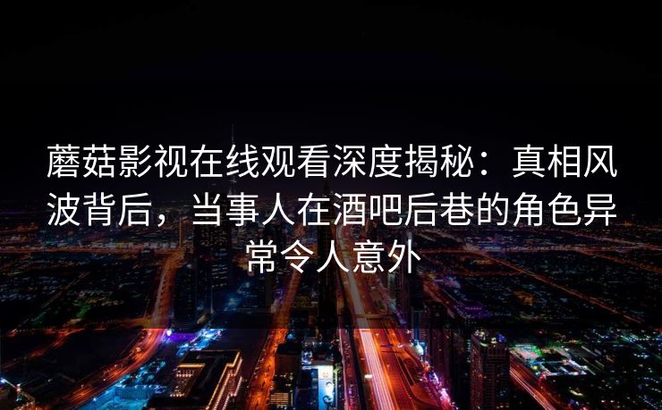 蘑菇影视在线观看深度揭秘：真相风波背后，当事人在酒吧后巷的角色异常令人意外