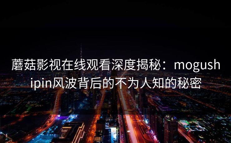 蘑菇影视在线观看深度揭秘：mogushipin风波背后的不为人知的秘密