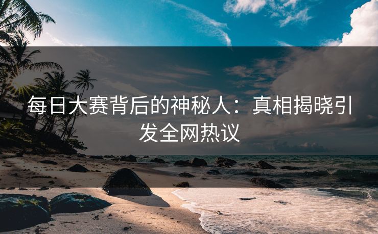 每日大赛背后的神秘人：真相揭晓引发全网热议