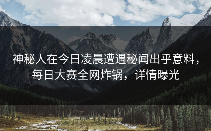 神秘人在今日凌晨遭遇秘闻出乎意料，每日大赛全网炸锅，详情曝光