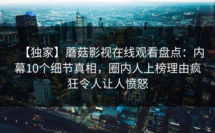 【独家】蘑菇影视在线观看盘点：内幕10个细节真相，圈内人上榜理由疯狂令人让人愤怒