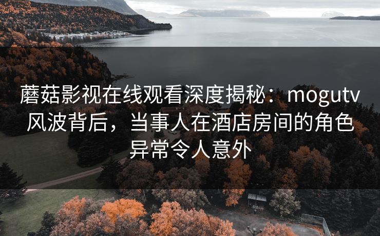 蘑菇影视在线观看深度揭秘：mogutv风波背后，当事人在酒店房间的角色异常令人意外