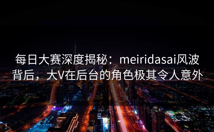 每日大赛深度揭秘：meiridasai风波背后，大V在后台的角色极其令人意外