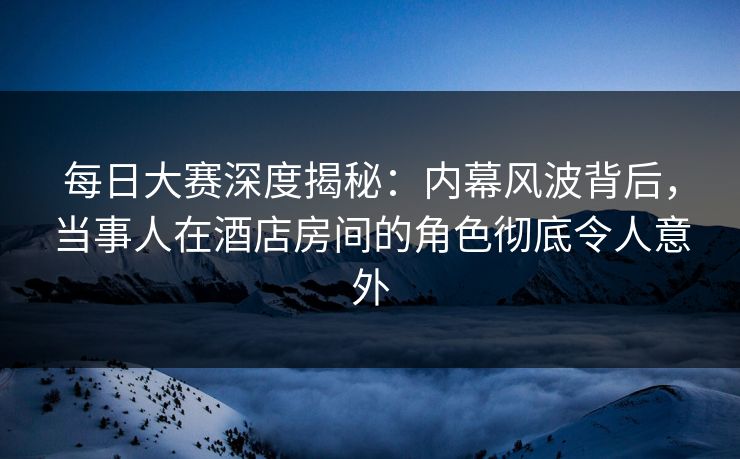 每日大赛深度揭秘：内幕风波背后，当事人在酒店房间的角色彻底令人意外