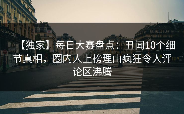 【独家】每日大赛盘点：丑闻10个细节真相，圈内人上榜理由疯狂令人评论区沸腾