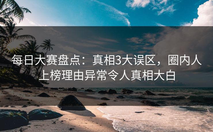 每日大赛盘点：真相3大误区，圈内人上榜理由异常令人真相大白