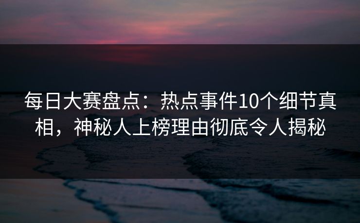 每日大赛盘点：热点事件10个细节真相，神秘人上榜理由彻底令人揭秘