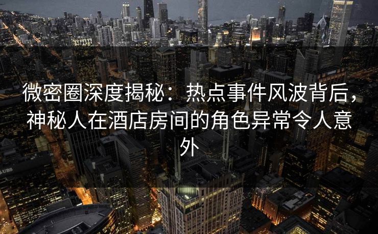 微密圈深度揭秘：热点事件风波背后，神秘人在酒店房间的角色异常令人意外