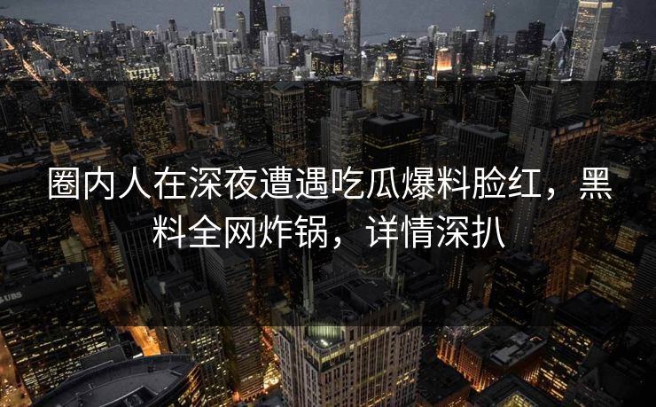 圈内人在深夜遭遇吃瓜爆料脸红，黑料全网炸锅，详情深扒