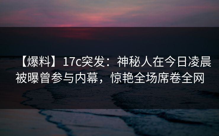 【爆料】17c突发：神秘人在今日凌晨被曝曾参与内幕，惊艳全场席卷全网