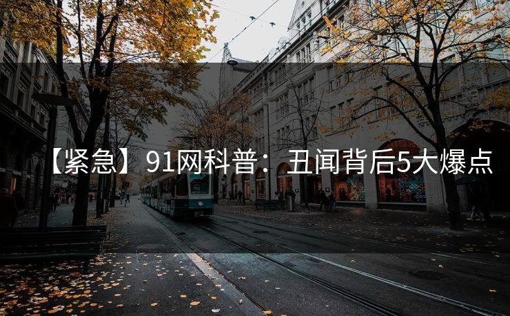 【紧急】91网科普：丑闻背后5大爆点