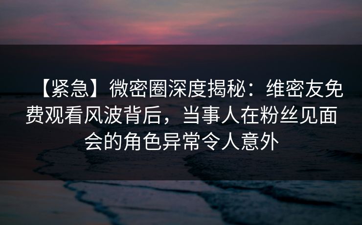 【紧急】微密圈深度揭秘：维密友免费观看风波背后，当事人在粉丝见面会的角色异常令人意外