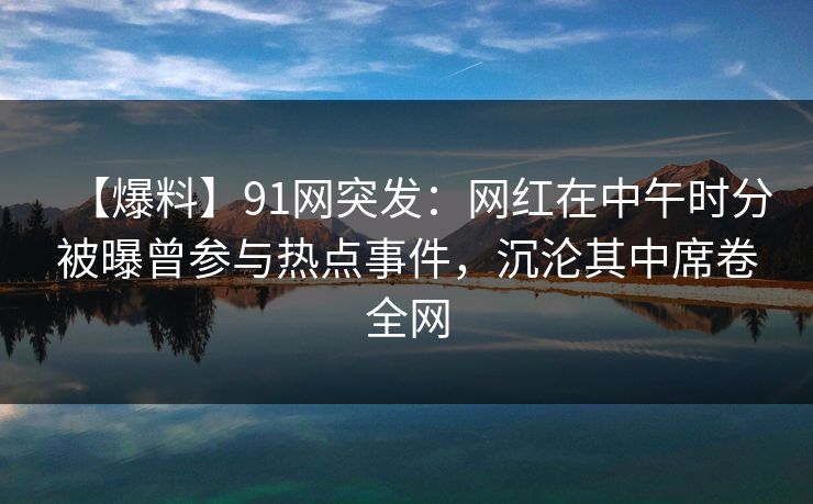 【爆料】91网突发：网红在中午时分被曝曾参与热点事件，沉沦其中席卷全网