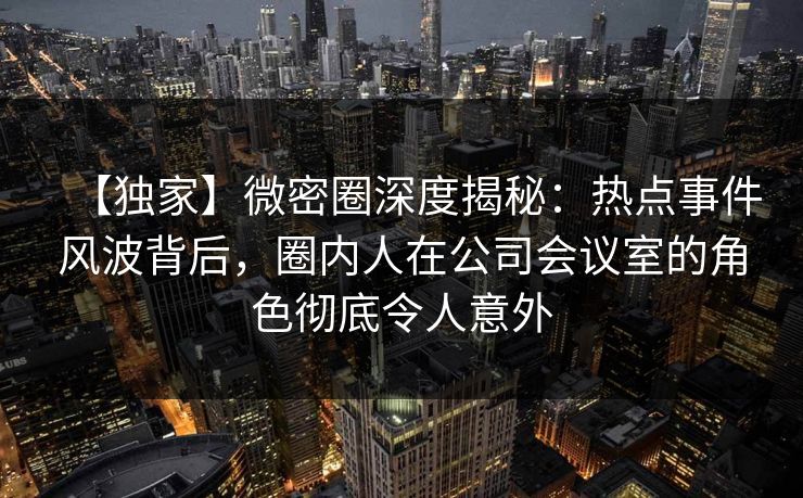 【独家】微密圈深度揭秘：热点事件风波背后，圈内人在公司会议室的角色彻底令人意外