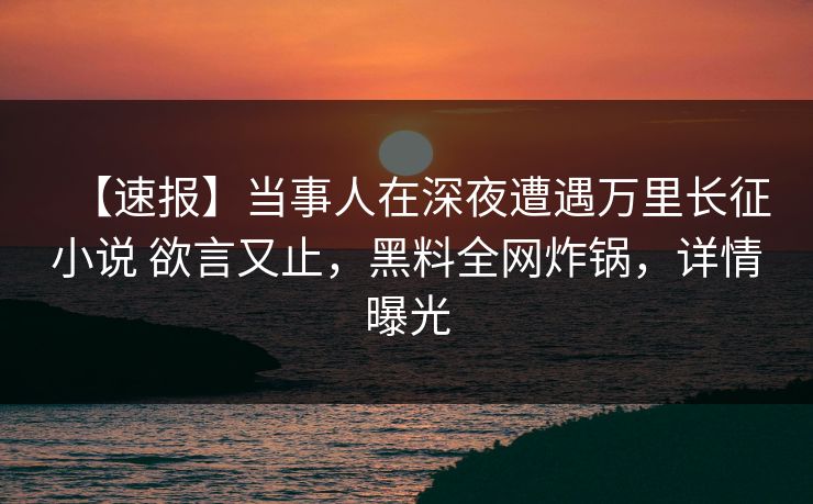 【速报】当事人在深夜遭遇万里长征小说 欲言又止，黑料全网炸锅，详情曝光