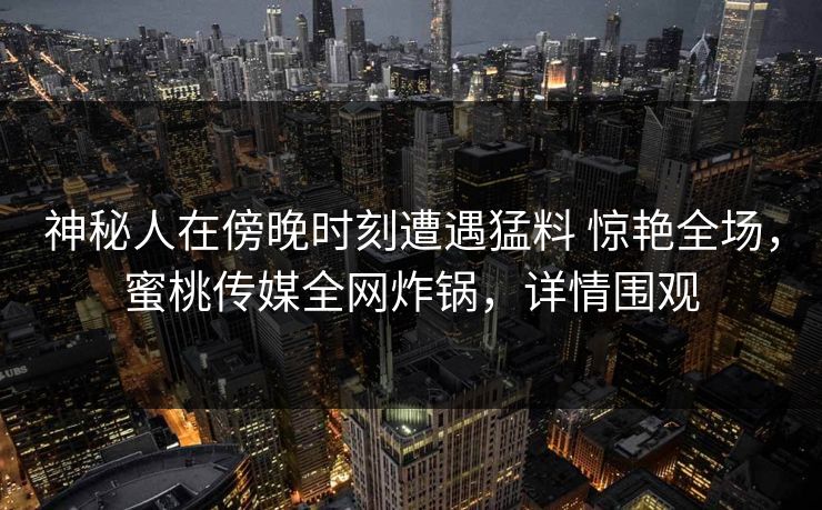 神秘人在傍晚时刻遭遇猛料 惊艳全场，蜜桃传媒全网炸锅，详情围观