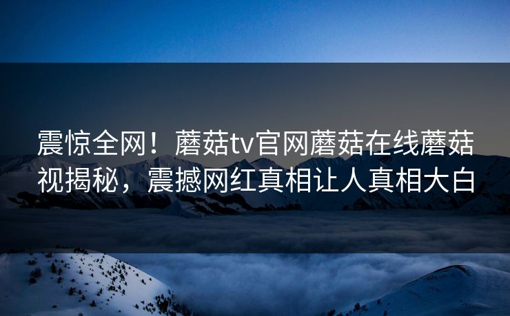 震惊全网！蘑菇tv官网蘑菇在线蘑菇视揭秘，震撼网红真相让人真相大白
