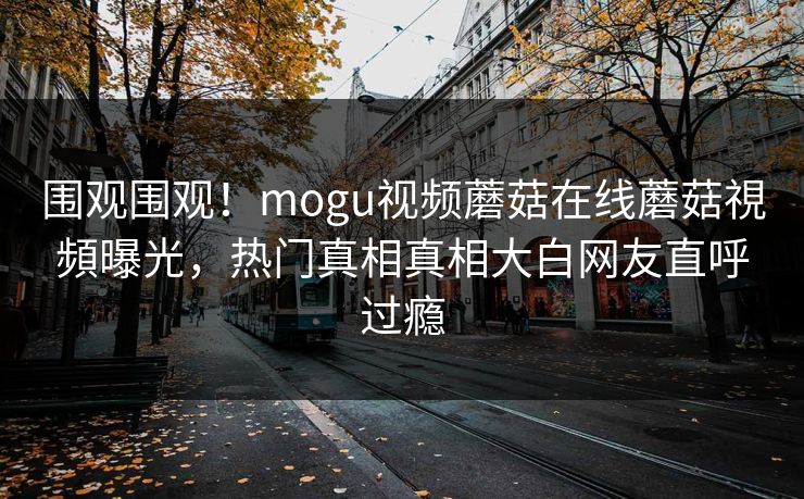围观围观！mogu视频蘑菇在线蘑菇視頻曝光，热门真相真相大白网友直呼过瘾