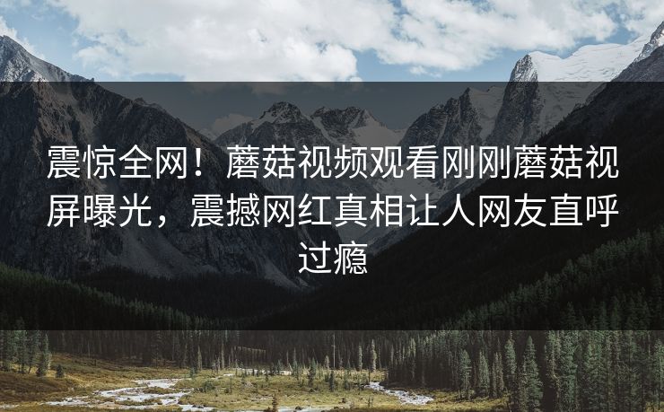 震惊全网！蘑菇视频观看刚刚蘑菇视屏曝光，震撼网红真相让人网友直呼过瘾