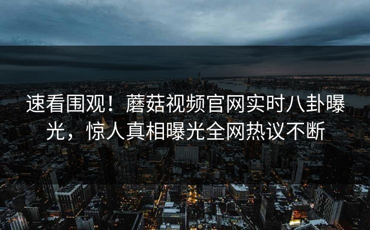 速看围观！蘑菇视频官网实时八卦曝光，惊人真相曝光全网热议不断