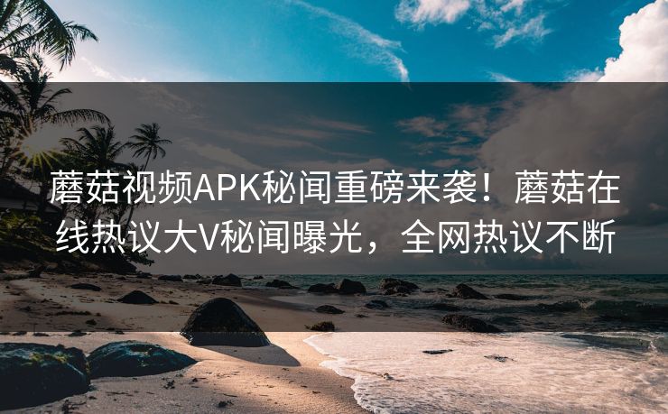 蘑菇视频APK秘闻重磅来袭！蘑菇在线热议大V秘闻曝光，全网热议不断