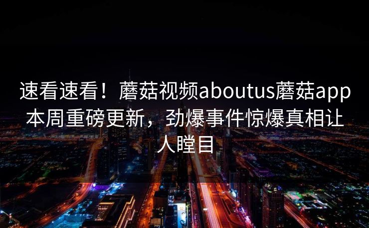 速看速看！蘑菇视频aboutus蘑菇app本周重磅更新，劲爆事件惊爆真相让人瞠目