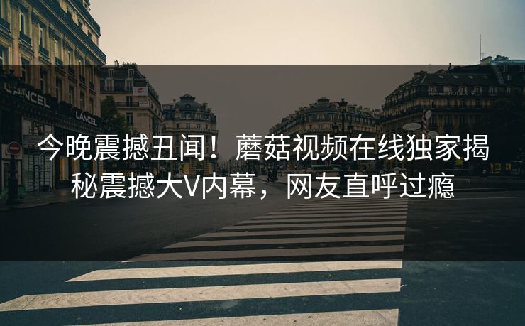 今晚震撼丑闻！蘑菇视频在线独家揭秘震撼大V内幕，网友直呼过瘾