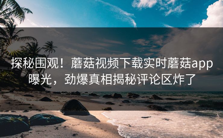 探秘围观！蘑菇视频下载实时蘑菇app曝光，劲爆真相揭秘评论区炸了