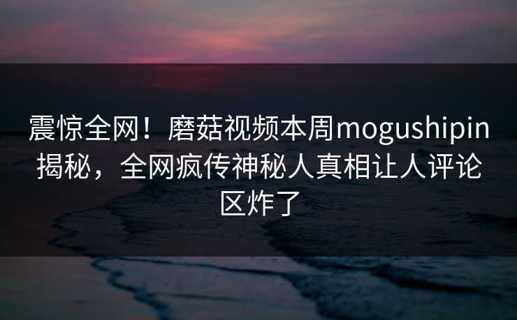 震惊全网！磨菇视频本周mogushipin揭秘，全网疯传神秘人真相让人评论区炸了