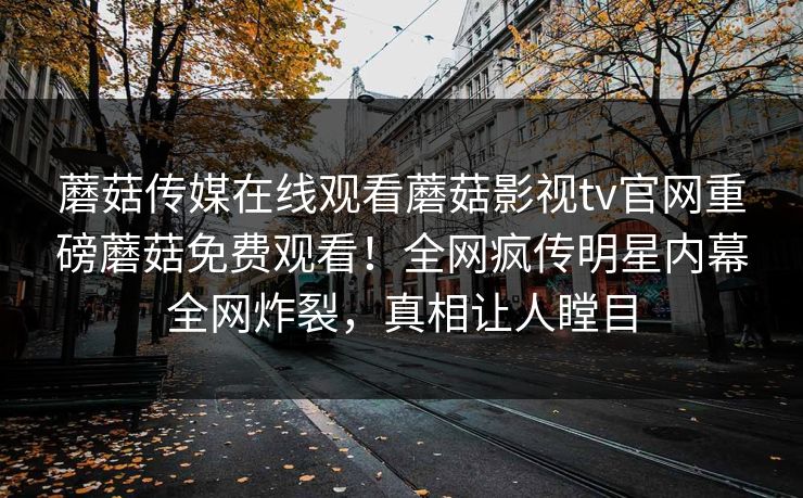 蘑菇传媒在线观看蘑菇影视tv官网重磅蘑菇免费观看！全网疯传明星内幕全网炸裂，真相让人瞠目