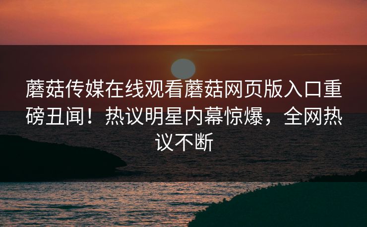 蘑菇传媒在线观看蘑菇网页版入口重磅丑闻！热议明星内幕惊爆，全网热议不断