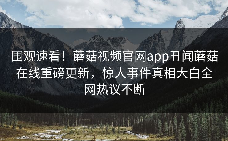 围观速看！蘑菇视频官网app丑闻蘑菇在线重磅更新，惊人事件真相大白全网热议不断