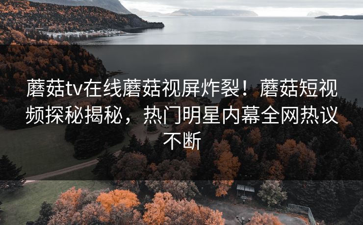 蘑菇tv在线蘑菇视屏炸裂！蘑菇短视频探秘揭秘，热门明星内幕全网热议不断
