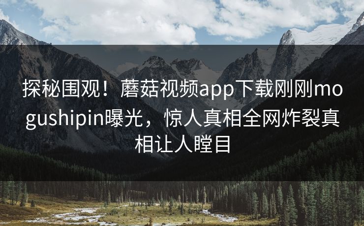 探秘围观！蘑菇视频app下载刚刚mogushipin曝光，惊人真相全网炸裂真相让人瞠目