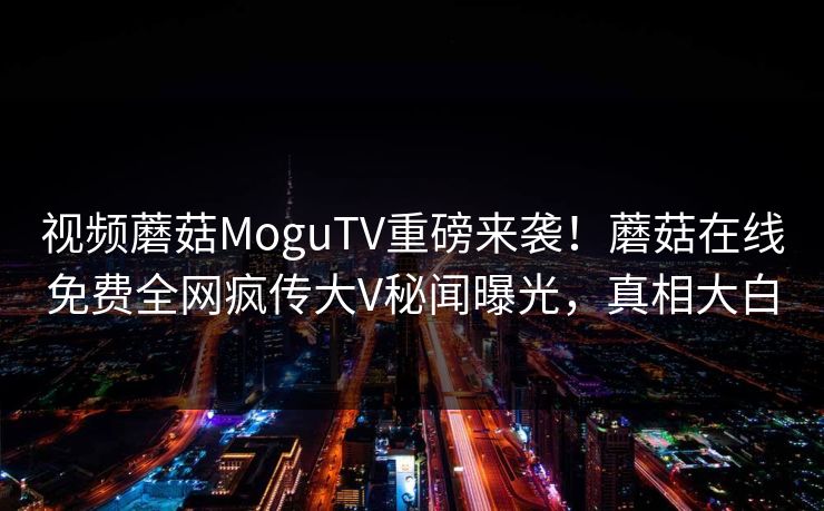 视频蘑菇MoguTV重磅来袭！蘑菇在线免费全网疯传大V秘闻曝光，真相大白