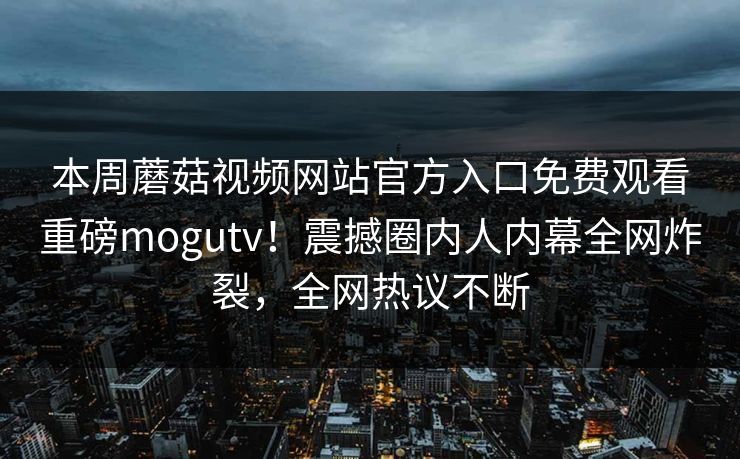 本周蘑菇视频网站官方入口免费观看重磅mogutv！震撼圈内人内幕全网炸裂，全网热议不断