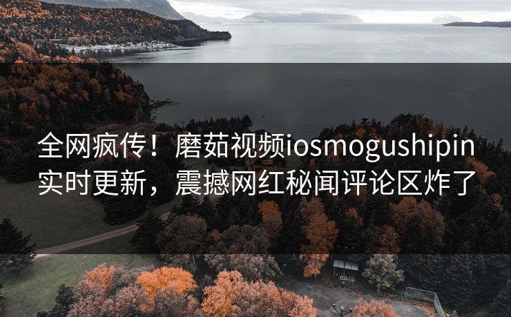 全网疯传！磨茹视频iosmogushipin实时更新，震撼网红秘闻评论区炸了