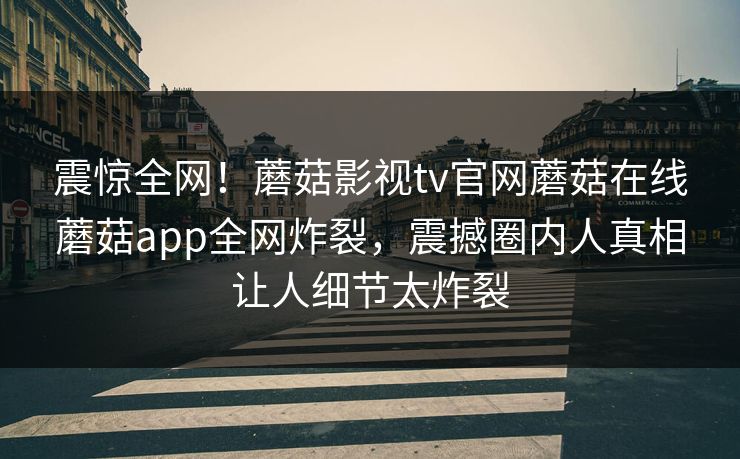 震惊全网！蘑菇影视tv官网蘑菇在线蘑菇app全网炸裂，震撼圈内人真相让人细节太炸裂