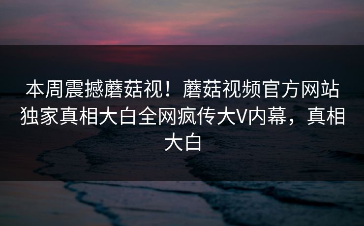 本周震撼蘑菇视！蘑菇视频官方网站独家真相大白全网疯传大V内幕，真相大白