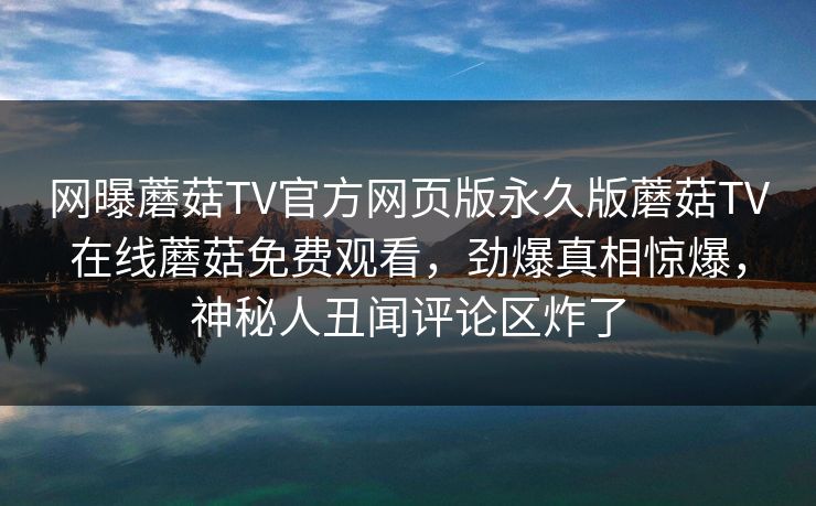 网曝蘑菇TV官方网页版永久版蘑菇TV在线蘑菇免费观看，劲爆真相惊爆，神秘人丑闻评论区炸了