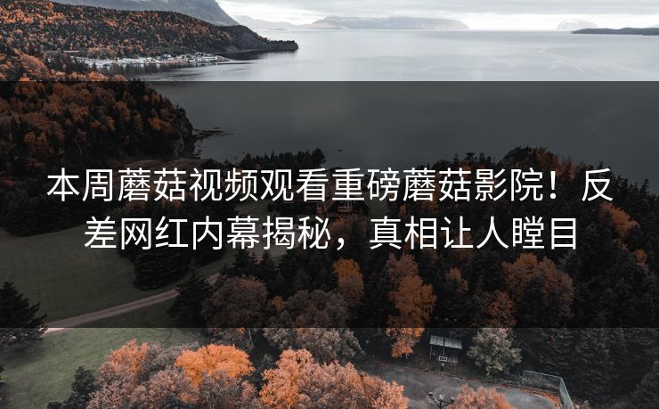 本周蘑菇视频观看重磅蘑菇影院！反差网红内幕揭秘，真相让人瞠目