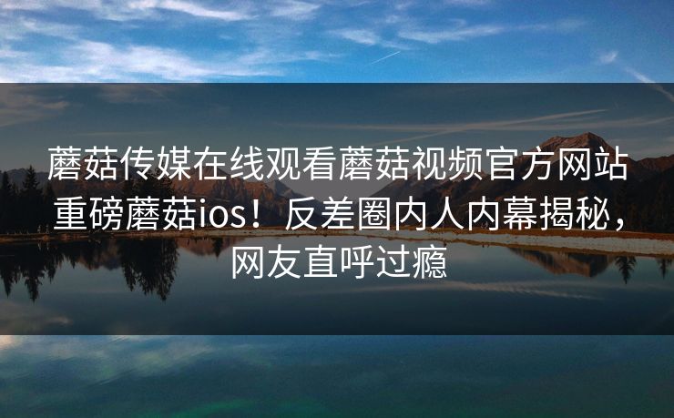 蘑菇传媒在线观看蘑菇视频官方网站重磅蘑菇ios！反差圈内人内幕揭秘，网友直呼过瘾