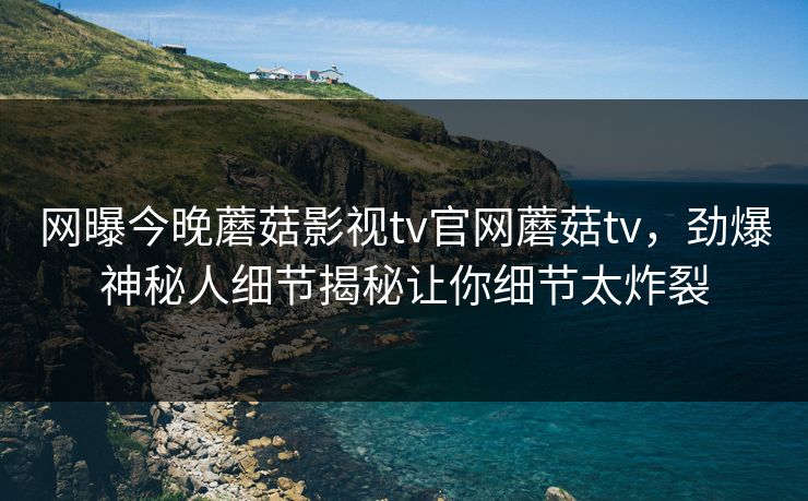 网曝今晚蘑菇影视tv官网蘑菇tv，劲爆神秘人细节揭秘让你细节太炸裂