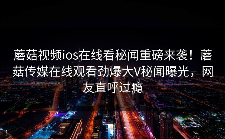蘑菇视频ios在线看秘闻重磅来袭！蘑菇传媒在线观看劲爆大V秘闻曝光，网友直呼过瘾