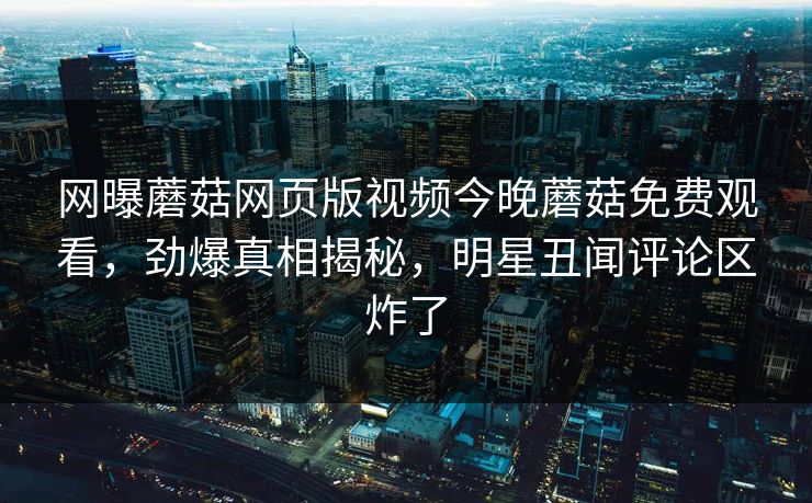 网曝蘑菇网页版视频今晚蘑菇免费观看，劲爆真相揭秘，明星丑闻评论区炸了